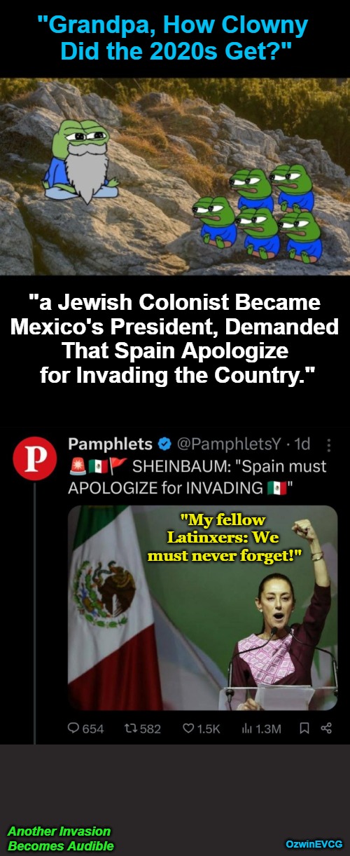 Another Invasion Becomes Audible | "Grandpa, How Clowny 

Did the 2020s Get?"; "a Jewish Colonist Became 

Mexico's President, Demanded 

That Spain Apologize 

for Invading the Country."; "My fellow 

Latinxers: We 

must never forget!"; Another Invasion 

Becomes Audible; OzwinEVCG | image tagged in political humor,clown world,mexicans,lgbtq,colonialism,claudia sheinbaum | made w/ Imgflip meme maker