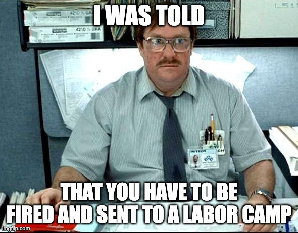 I Was Told There Would Be Meme | I WAS TOLD; THAT YOU HAVE TO BE FIRED AND SENT TO A LABOR CAMP | image tagged in memes,i was told there would be | made w/ Imgflip meme maker