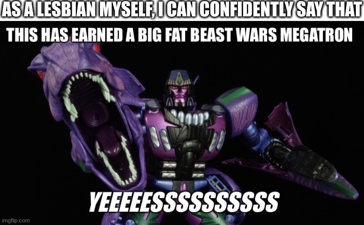 This has earned a big fat Beast Wars Megatron “Yeeeeessssssssss” | AS A LESBIAN MYSELF, I CAN CONFIDENTLY SAY THAT | image tagged in this has earned a big fat beast wars megatron yeeeeessssssssss | made w/ Imgflip meme maker