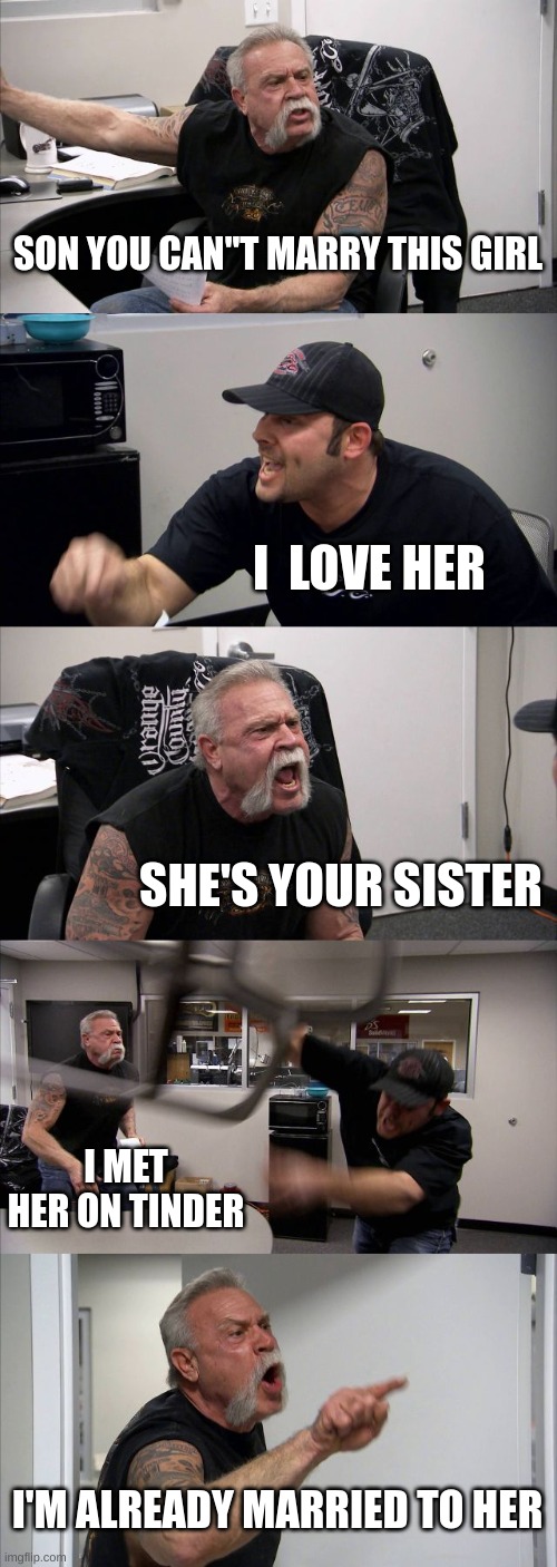 average American family | SON YOU CAN''T MARRY THIS GIRL; I  LOVE HER; SHE'S YOUR SISTER; I MET HER ON TINDER; I'M ALREADY MARRIED TO HER | image tagged in memes,american chopper argument | made w/ Imgflip meme maker