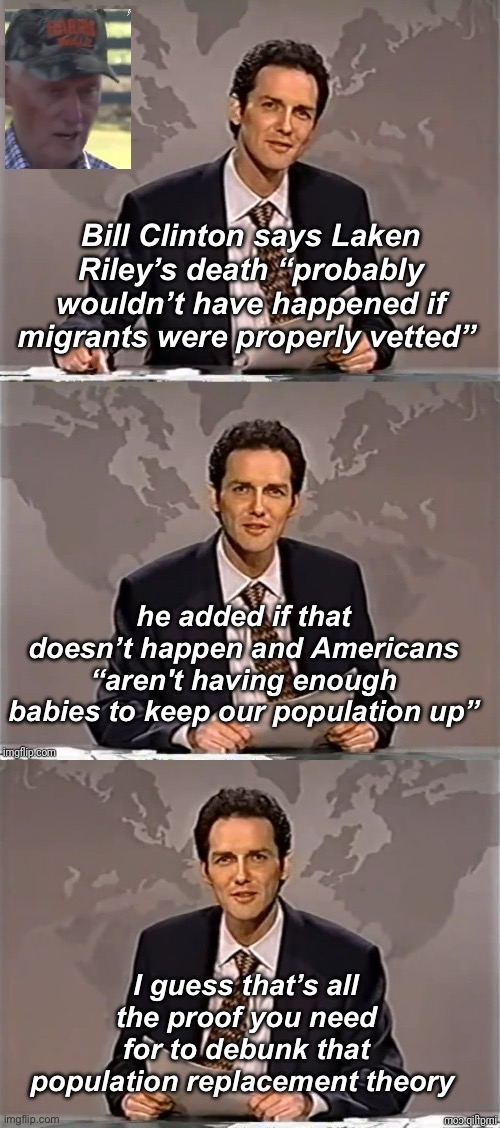 So make more babies to stop migration? | Bill Clinton says Laken Riley’s death “probably wouldn’t have happened if migrants were properly vetted”; he added if that doesn’t happen and Americans “aren't having enough babies to keep our population up”; I guess that’s all the proof you need for to debunk that population replacement theory | image tagged in weekend update with norm,politics lol,memes,government corruption | made w/ Imgflip meme maker