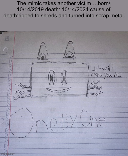 I plan to make the mimic plot relevant if that’s fine with the rest of yall | The mimic takes another victim….born/ 10/14/2019 death: 10/14/2024 cause of death:ripped to shreds and turned into scrap metal | made w/ Imgflip meme maker