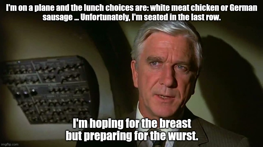 Octoberfest Lol | I'm on a plane and the lunch choices are: white meat chicken or German
sausage ... Unfortunately, I'm seated in the last row. I'm hoping for the breast but preparing for the wurst. | image tagged in airplane,lol so funny,jokes,funny | made w/ Imgflip meme maker