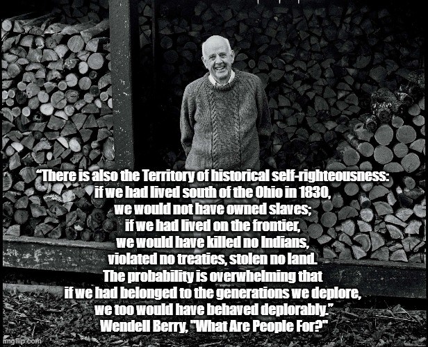 America's Most Insightful Living Prophet, Wendell Berry | “There is also the Territory of historical self-righteousness: 
if we had lived south of the Ohio in 1830, 
we would not have owned slaves; 
if we had lived on the frontier, 
we would have killed no Indians, 
violated no treaties, stolen no land. 
The probability is overwhelming that 
if we had belonged to the generations we deplore, 
we too would have behaved deplorably.”

Wendell Berry, "What Are People For?" | image tagged in wendell berry,territory of righteousness,how easily we forgive ourselves,our lack of forgiveness for others,what are people for | made w/ Imgflip meme maker