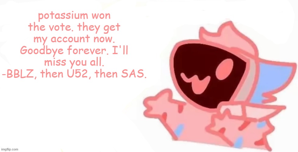 it's been fun. but now, for the last time... goodbye. | potassium won the vote. they get my account now. Goodbye forever. I'll miss you all.
-BBLZ, then U52, then SAS. | image tagged in teh x protogen 3 | made w/ Imgflip meme maker