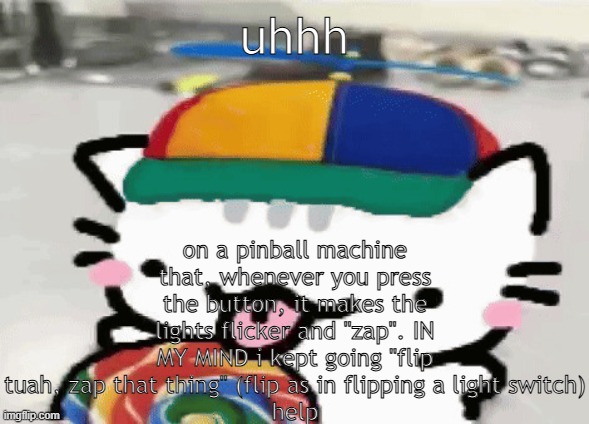 @soda | on a pinball machine that, whenever you press the button, it makes the lights flicker and "zap". IN MY MIND i kept going "flip tuah, zap that thing" (flip as in flipping a light switch)
help; uhhh | image tagged in cat licking lollipop | made w/ Imgflip meme maker