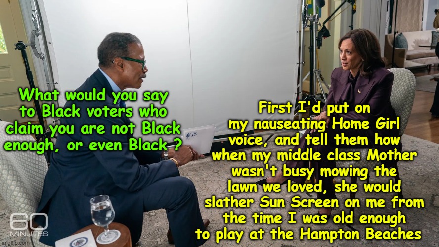 ♫ Oh Black Kammie, Bam a Lam ♫ | First I'd put on my nauseating Home Girl voice, and tell them how when my middle class Mother wasn't busy mowing the lawn we loved, she would slather Sun Screen on me from the time I was old enough to play at the Hampton Beaches; What would you say to Black voters who claim you are not Black enough, or even Black ? | image tagged in kamala not black interview 60 minutes meme | made w/ Imgflip meme maker