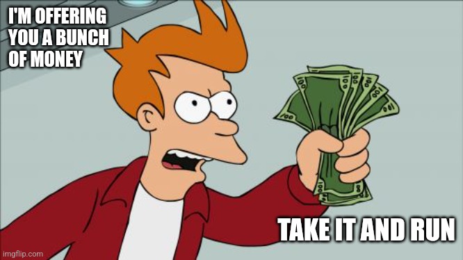 Take the money | I'M OFFERING
YOU A BUNCH 
OF MONEY; TAKE IT AND RUN | image tagged in memes,shut up and take my money fry,funny memes | made w/ Imgflip meme maker