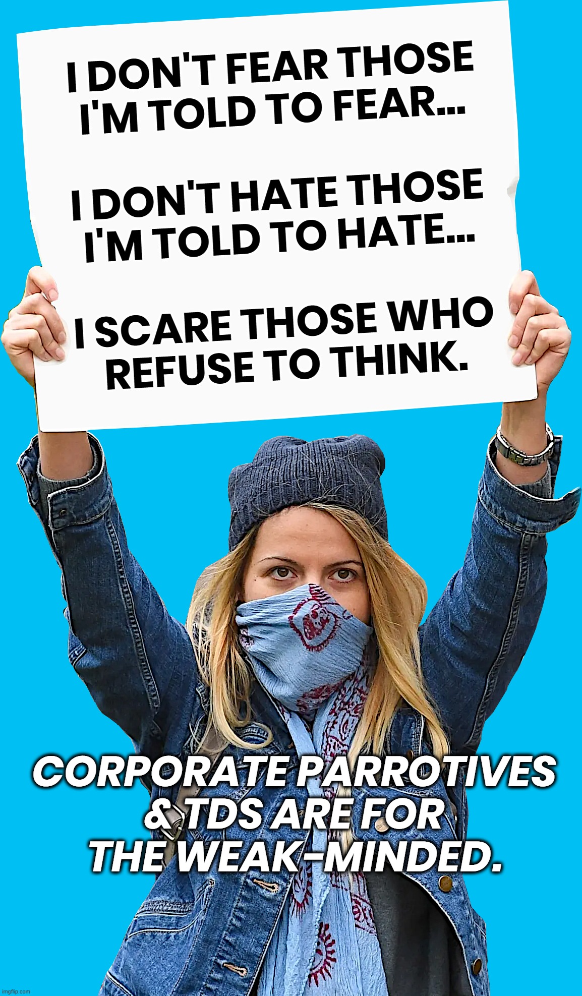 PROTEST THE PARROTIVES | I DON'T FEAR THOSE
I'M TOLD TO FEAR...
 
I DON'T HATE THOSE
I'M TOLD TO HATE...
 
I SCARE THOSE WHO
REFUSE TO THINK. CORPORATE PARROTIVES
& TDS ARE FOR
THE WEAK-MINDED. | image tagged in protest,protestor,fear,hate,think,tds | made w/ Imgflip meme maker