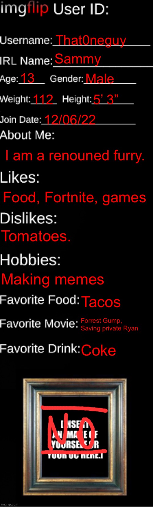 imgflip ID Card | That0neguy; Sammy; 13; Male; 112; 5’ 3”; 12/06/22; I am a renouned furry. Food, Fortnite, games; Tomatoes. Making memes; Tacos; Forrest Gump, Saving private Ryan; Coke | image tagged in imgflip id card | made w/ Imgflip meme maker