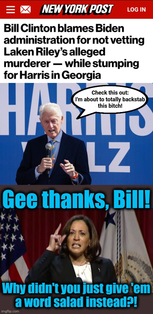 The patriarch of the Arkansas Royal Family backstabs a fellow democrat again. | Check this out:
I'm about to totally backstab
this bitch! Gee thanks, Bill! Why didn't you just give 'em
a word salad instead?! | image tagged in kamala angry,memes,bill clinton,laken riley,democrats,arkansas royal family | made w/ Imgflip meme maker