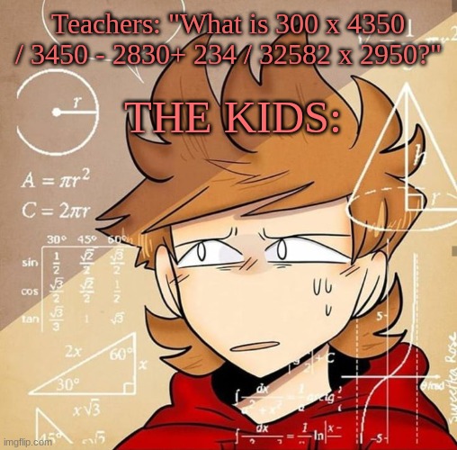 Tord Calculating | Teachers: "What is 300 x 4350 / 3450 - 2830+ 234 / 32582 x 2950?"; THE KIDS: | image tagged in tord calculating | made w/ Imgflip meme maker