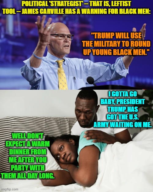 Yeah White liberal Carville shows how much contempt he's got for the intellect of Black men. | POLITICAL 'STRATEGIST' -- THAT IS, LEFTIST TOOL -- JAMES CARVILLE HAS A WARNING FOR BLACK MEN:; "TRUMP WILL USE THE MILITARY TO ROUND UP YOUNG BLACK MEN."; I GOTTA GO BABY, PRESIDENT TRUMP HAS GOT THE U.S. ARMY WAITING ON ME. WELL DON'T EXPECT A WARM DINNER FROM ME AFTER YOU PARTY WITH THEM ALL DAY LONG. | image tagged in yep | made w/ Imgflip meme maker