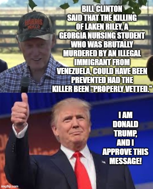 Bill Clinton stated a murder could have been prevented, if illegal was vetted! | BILL CLINTON SAID THAT THE KILLING OF LAKEN RILEY, A GEORGIA NURSING STUDENT WHO WAS BRUTALLY MURDERED BY AN ILLEGAL IMMIGRANT FROM VENEZUELA, COULD HAVE BEEN PREVENTED HAD THE KILLER BEEN "PROPERLY VETTED."; I AM DONALD TRUMP, AND I APPROVE THIS MESSAGE! | image tagged in donald trump approves | made w/ Imgflip meme maker