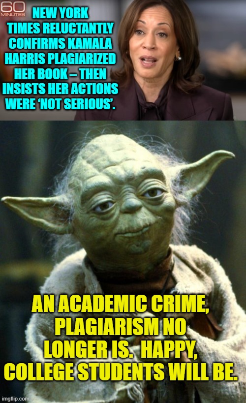 As always with these leftists WHO did the crime is all that really matters. | NEW YORK TIMES RELUCTANTLY CONFIRMS KAMALA HARRIS PLAGIARIZED HER BOOK – THEN INSISTS HER ACTIONS WERE ‘NOT SERIOUS’. AN ACADEMIC CRIME, PLAGIARISM NO LONGER IS.  HAPPY, COLLEGE STUDENTS WILL BE. | image tagged in yep | made w/ Imgflip meme maker