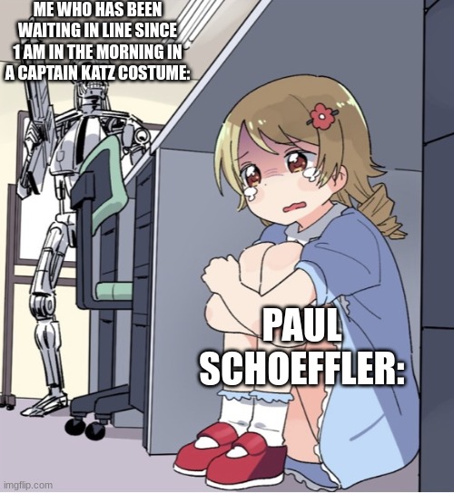 That's dedication | ME WHO HAS BEEN WAITING IN LINE SINCE 1 AM IN THE MORNING IN A CAPTAIN KATZ COSTUME:; PAUL SCHOEFFLER: | image tagged in anime girl hiding from terminator | made w/ Imgflip meme maker