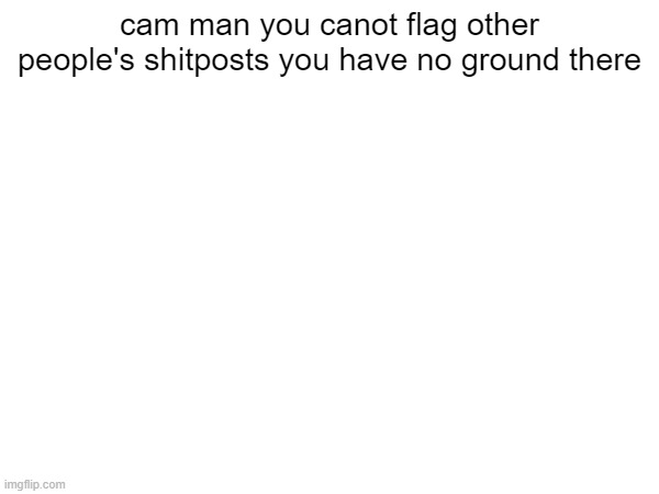 cam man you canot flag other people's shitposts you have no ground there | made w/ Imgflip meme maker