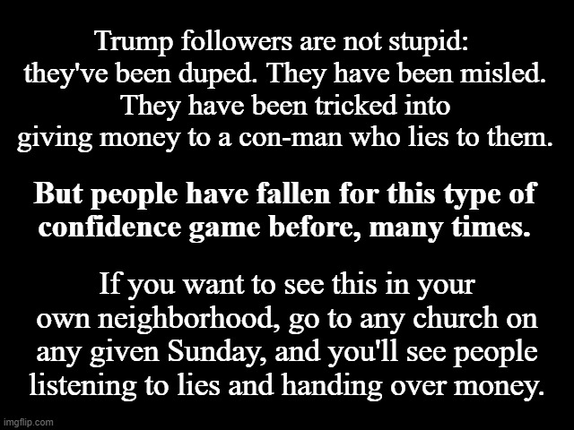 Trump is the BIG Con | Trump followers are not stupid: 
they've been duped. They have been misled.
They have been tricked into giving money to a con-man who lies to them. But people have fallen for this type of
 confidence game before, many times. If you want to see this in your own neighborhood, go to any church on any given Sunday, and you'll see people listening to lies and handing over money. | image tagged in trump is a conman,church is a con,grifters,the big con | made w/ Imgflip meme maker