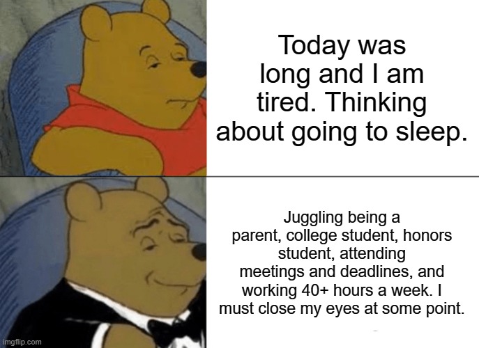 Balancing Multiple Identities be real. | Today was long and I am tired. Thinking about going to sleep. Juggling being a parent, college student, honors student, attending meetings and deadlines, and working 40+ hours a week. I must close my eyes at some point. | image tagged in memes,tuxedo winnie the pooh | made w/ Imgflip meme maker