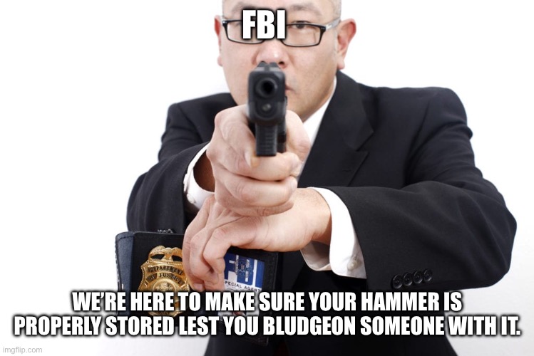 How gun control advocates sound when they speak of “common sense gun control measures” | FBI WE’RE HERE TO MAKE SURE YOUR HAMMER IS PROPERLY STORED LEST YOU BLUDGEON SOMEONE WITH IT. | image tagged in fbi agent badge gun arrest federal | made w/ Imgflip meme maker