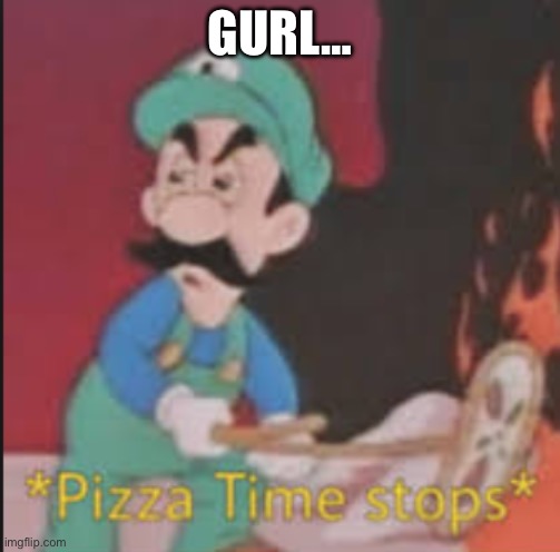 Pizza Time Stops | GURL… | image tagged in pizza time stops | made w/ Imgflip meme maker