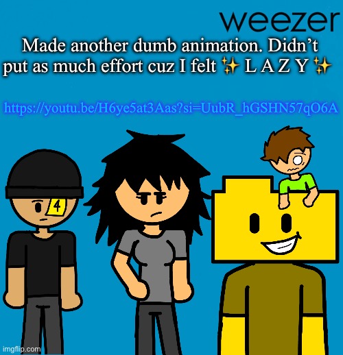 Weezer but drawn by someone else | Made another dumb animation. Didn’t put as much effort cuz I felt ✨ L A Z Y ✨; https://youtu.be/H6ye5at3Aas?si=UubR_hGSHN57qO6A | image tagged in weezer but drawn by someone else | made w/ Imgflip meme maker