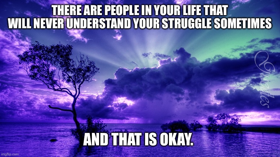 Deep | THERE ARE PEOPLE IN YOUR LIFE THAT WILL NEVER UNDERSTAND YOUR STRUGGLE SOMETIMES; AND THAT IS OKAY. | image tagged in scenery | made w/ Imgflip meme maker