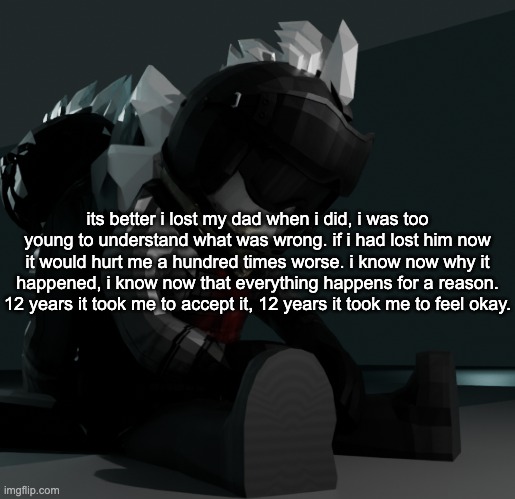 template | its better i lost my dad when i did, i was too young to understand what was wrong. if i had lost him now it would hurt me a hundred times worse. i know now why it happened, i know now that everything happens for a reason. 12 years it took me to accept it, 12 years it took me to feel okay. | image tagged in template | made w/ Imgflip meme maker