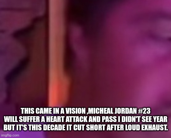 Micheal jordan vision | THIS CAME IN A VISION ,MICHEAL JORDAN #23 WILL SUFFER A HEART ATTACK AND PASS I DIDN'T SEE YEAR BUT IT'S THIS DECADE IT CUT SHORT AFTER LOUD EXHAUST. | image tagged in hearthealth,cholesterol,not a true story,adream | made w/ Imgflip meme maker