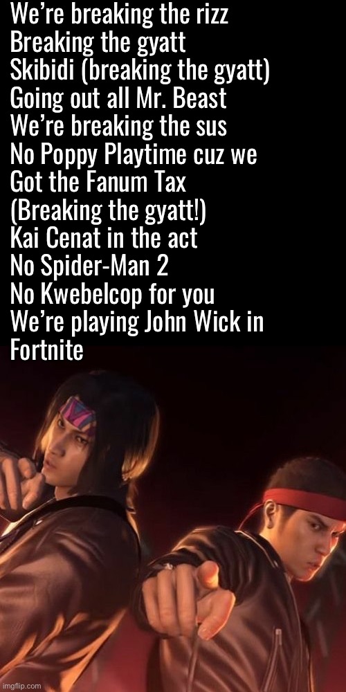 We’re breaking the rizz
Breaking the gyatt
Skibidi (breaking the gyatt)
Going out all Mr. Beast
We’re breaking the sus
No Poppy Playtime cuz we
Got the Fanum Tax
(Breaking the gyatt!)
Kai Cenat in the act
No Spider-Man 2
No Kwebelcop for you
We’re playing John Wick in
Fortnite | made w/ Imgflip meme maker