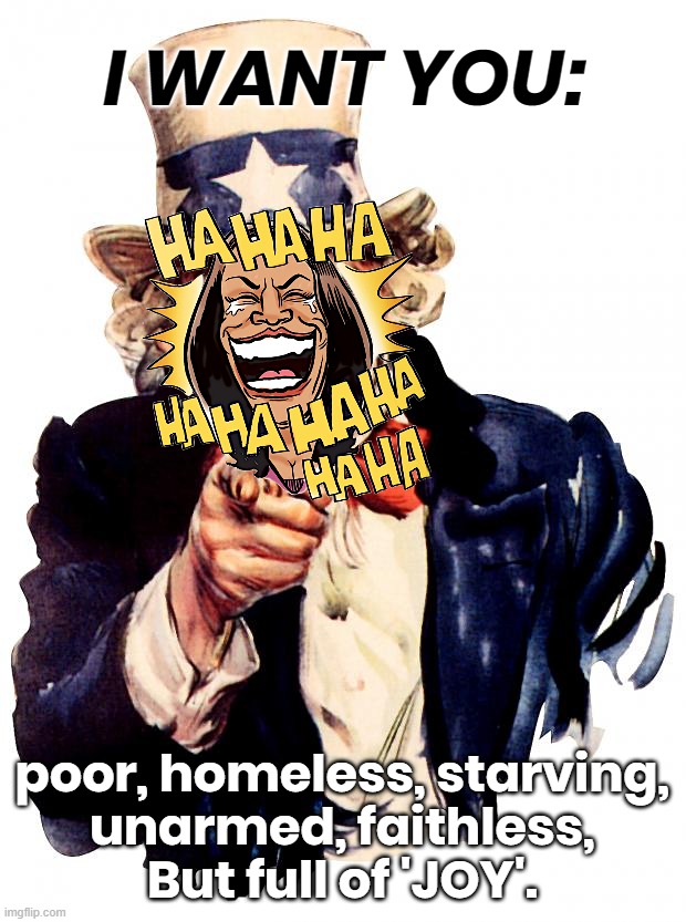 KAMALA WANTS CONTROLABILITY | I WANT YOU:; poor, homeless, starving,
unarmed, faithless,
But full of 'JOY'. | image tagged in kamala harris,vote,liar,poor,starving,controllable | made w/ Imgflip meme maker