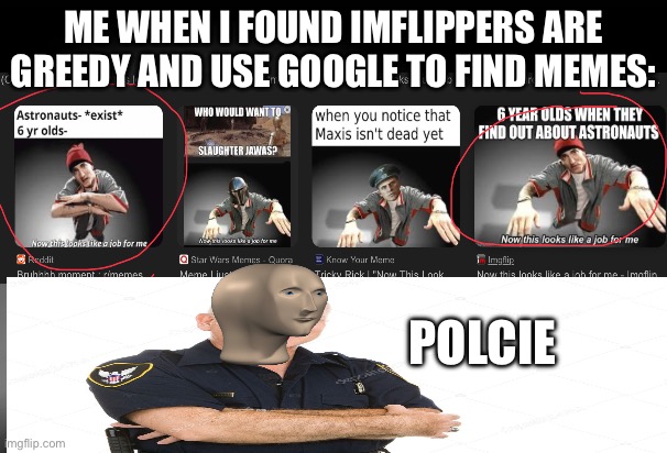 You can find this a lot… copyright ngl | ME WHEN I FOUND IMFLIPPERS ARE GREEDY AND USE GOOGLE TO FIND MEMES:; POLCIE | image tagged in now this looks like a job for me | made w/ Imgflip meme maker