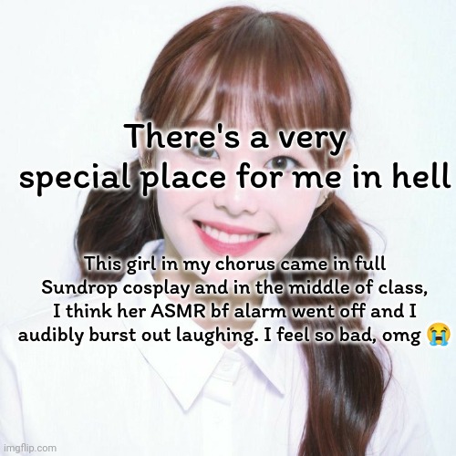 I'm not that mean guys, I promise. | There's a very special place for me in hell; This girl in my chorus came in full Sundrop cosplay and in the middle of class, I think her ASMR bf alarm went off and I audibly burst out laughing. I feel so bad, omg 😭 | image tagged in chuu mugshot,chuu | made w/ Imgflip meme maker