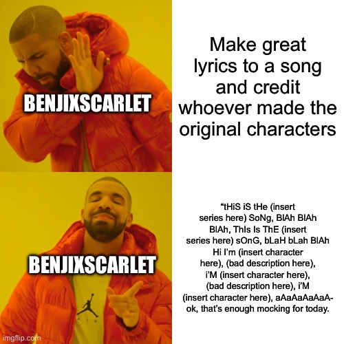 Bro…why is this… | Make great lyrics to a song and credit whoever made the original characters; BENJIXSCARLET; “tHiS iS tHe (insert series here) SoNg, BlAh BlAh BlAh, ThIs Is ThE (insert series here) sOnG, bLaH bLah BlAh Hi I’m (insert character here), (bad description here), i’M (insert character here), (bad description here), i’M (insert character here), aAaAaAaAaA- ok, that’s enough mocking for today. BENJIXSCARLET | image tagged in memes,drake hotline bling | made w/ Imgflip meme maker