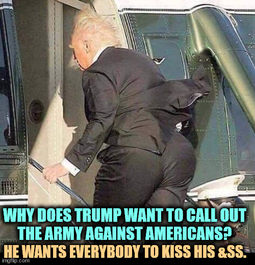 Trump considers America the enemy. | WHY DOES TRUMP WANT TO CALL OUT 
THE ARMY AGAINST AMERICANS? HE WANTS EVERYBODY TO KISS HIS &SS. | image tagged in trump helicopter twerk,trump,king,dictator,emperor,army | made w/ Imgflip meme maker