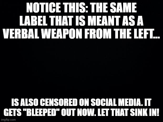 Notice this | NOTICE THIS: THE SAME LABEL THAT IS MEANT AS A VERBAL WEAPON FROM THE LEFT... IS ALSO CENSORED ON SOCIAL MEDIA. IT GETS "BLEEPED" OUT NOW. LET THAT SINK IN! | image tagged in black background,labels,censorship,the left | made w/ Imgflip meme maker