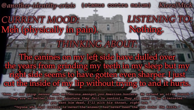 One of the bad things about having fangs... | Nothing. Meh (physically in pain). The canines on my left side have dulled over the years from grinding my teeth in my sleep but my right side seems to have gotten even sharper. I just
cut the inside of my lip without trying to and it hurts. | image tagged in kc's kendricks template,this happens every now and then,sometimes i hate my body,actually most of the time | made w/ Imgflip meme maker