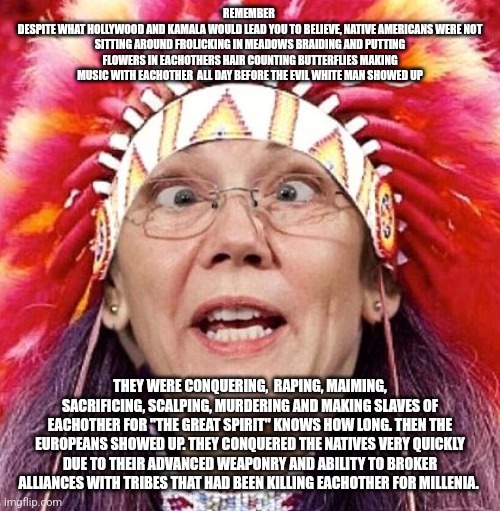 COLUMBUS DAY INDIANS | REMEMBER 
DESPITE WHAT HOLLYWOOD AND KAMALA WOULD LEAD YOU TO BELIEVE, NATIVE AMERICANS WERE NOT SITTING AROUND FROLICKING IN MEADOWS BRAIDING AND PUTTING FLOWERS IN EACHOTHERS HAIR COUNTING BUTTERFLIES MAKING MUSIC WITH EACHOTHER  ALL DAY BEFORE THE EVIL WHITE MAN SHOWED UP; THEY WERE CONQUERING,  RAPING, MAIMING, SACRIFICING, SCALPING, MURDERING AND MAKING SLAVES OF EACHOTHER FOR "THE GREAT SPIRIT" KNOWS HOW LONG. THEN THE EUROPEANS SHOWED UP. THEY CONQUERED THE NATIVES VERY QUICKLY DUE TO THEIR ADVANCED WEAPONRY AND ABILITY TO BROKER ALLIANCES WITH TRIBES THAT HAD BEEN KILLING EACHOTHER FOR MILLENIA. | image tagged in elizabeth warren | made w/ Imgflip meme maker