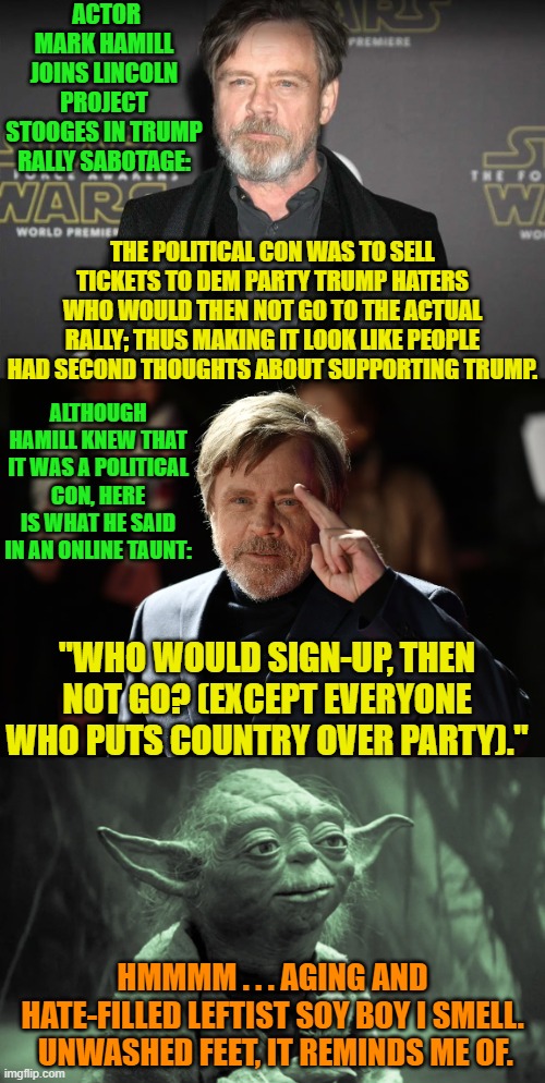 Does this actually surprise anyone?  Leftists and ethics do not go together at all. | ACTOR MARK HAMILL JOINS LINCOLN PROJECT STOOGES IN TRUMP RALLY SABOTAGE:; THE POLITICAL CON WAS TO SELL TICKETS TO DEM PARTY TRUMP HATERS WHO WOULD THEN NOT GO TO THE ACTUAL RALLY; THUS MAKING IT LOOK LIKE PEOPLE HAD SECOND THOUGHTS ABOUT SUPPORTING TRUMP. ALTHOUGH HAMILL KNEW THAT IT WAS A POLITICAL CON, HERE IS WHAT HE SAID IN AN ONLINE TAUNT:; "WHO WOULD SIGN-UP, THEN NOT GO? (EXCEPT EVERYONE WHO PUTS COUNTRY OVER PARTY)."; HMMMM . . . AGING AND HATE-FILLED LEFTIST SOY BOY I SMELL.  UNWASHED FEET, IT REMINDS ME OF. | image tagged in yep | made w/ Imgflip meme maker