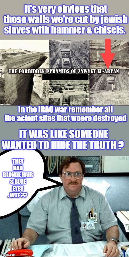 Would you get mad if it turned out you we're lied to your whole life,by the powers that be ? | It's very obvious that those walls we're cut by jewish slaves with hammer & chisels. In the IRAQ war remember all the acient sites that woere destroyed; IT WAS LIKE SOMEONE WANTED TO HIDE THE TRUTH ? THEY HAD BLONDE HAIR & BLUE EYES . WTF ?? | image tagged in memes,i was told there would be | made w/ Imgflip meme maker