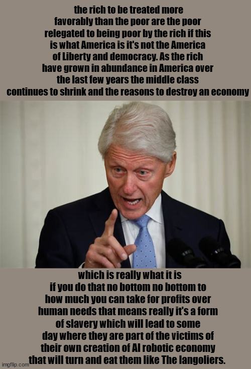 Bill the Langoliers are coming | the rich to be treated more favorably than the poor are the poor relegated to being poor by the rich if this is what America is it's not the America of Liberty and democracy. As the rich have grown in abundance in America over the last few years the middle class continues to shrink and the reasons to destroy an economy; which is really what it is if you do that no bottom no bottom to how much you can take for profits over human needs that means really it's a form of slavery which will lead to some day where they are part of the victims of their own creation of AI robotic economy that will turn and eat them like The langoliers. | image tagged in the langoliers,bill clinton telling the truth,greed race to be first,what do ya do with a drunken salor,crypto money bye | made w/ Imgflip meme maker