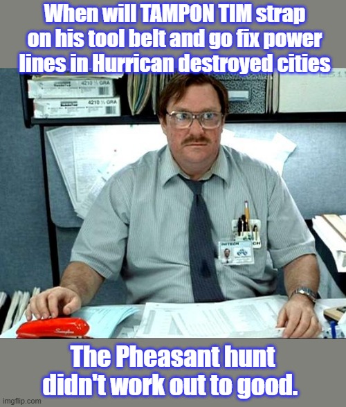 I Was Told There Would Be | When will TAMPON TIM strap on his tool belt and go fix power lines in Hurrican destroyed cities; The Pheasant hunt didn't work out to good. | image tagged in memes,i was told there would be | made w/ Imgflip meme maker