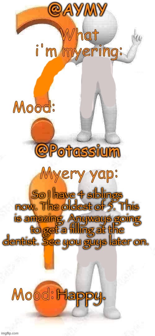 Potassium and AYMY’s UPDATED Myery template | So I have 4 siblings now. The oldest of 5. This is amazing. Anyways going to get a filling at the dentist. See you guys later on. Happy. | image tagged in potassium and aymy s updated myery template | made w/ Imgflip meme maker