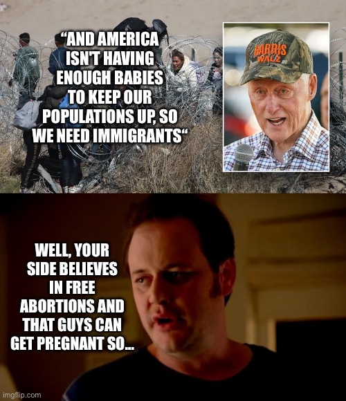 Bill Clinton on Population | “AND AMERICA ISN'T HAVING ENOUGH BABIES TO KEEP OUR POPULATIONS UP, SO WE NEED IMMIGRANTS“; WELL, YOUR SIDE BELIEVES IN FREE ABORTIONS AND THAT GUYS CAN GET PREGNANT SO… | image tagged in jake from state farm,bill clinton,free abortions,immigration,pregnancy | made w/ Imgflip meme maker