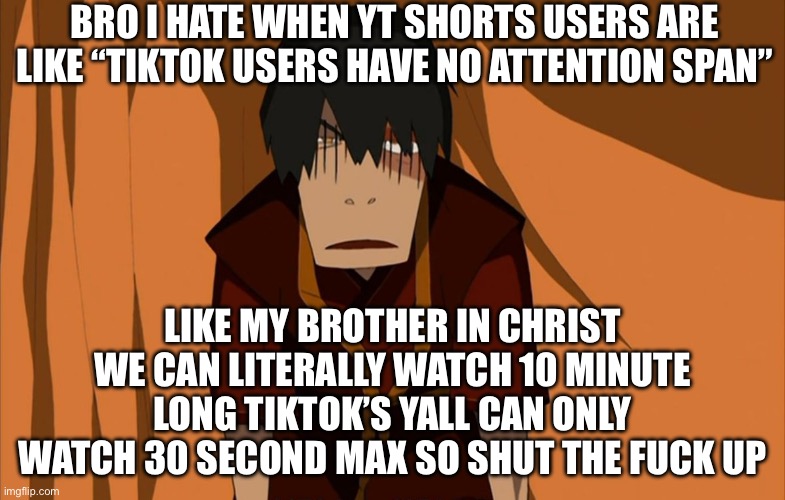 “B-but TikTok steals your information-“ so does every website in existence yall only gaf cuz it’s Chinese | BRO I HATE WHEN YT SHORTS USERS ARE LIKE “TIKTOK USERS HAVE NO ATTENTION SPAN”; LIKE MY BROTHER IN CHRIST WE CAN LITERALLY WATCH 10 MINUTE LONG TIKTOK’S YALL CAN ONLY WATCH 30 SECOND MAX SO SHUT THE FUCK UP | image tagged in zuko flustered | made w/ Imgflip meme maker