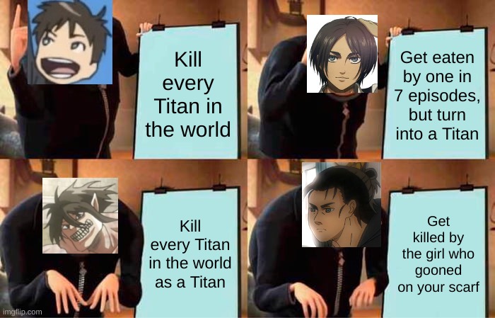 L | Kill every Titan in the world; Get eaten by one in 7 episodes, but turn into a Titan; Kill every Titan in the world as a Titan; Get killed by the girl who gooned on your scarf | image tagged in memes,gru's plan,aot,shingeki no kyojin,snk,attack on titan | made w/ Imgflip meme maker