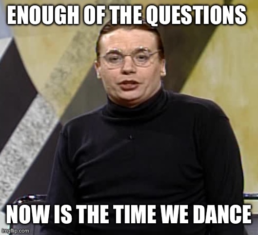 Now is the time on Sprockets when we dance | ENOUGH OF THE QUESTIONS; NOW IS THE TIME WE DANCE | image tagged in now is the time on sprockets when we dance | made w/ Imgflip meme maker