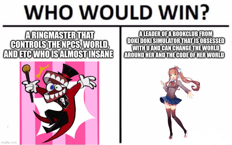 who would win? (don't know if this will make it in the stream) | A RINGMASTER THAT CONTROLS THE NPCS, WORLD, AND ETC WHO IS ALMOST INSANE; A LEADER OF A BOOKCLUB FROM DOKI DOKI SIMULATOR THAT IS OBSESSED WITH U AND CAN CHANGE THE WORLD AROUND HER AND THE CODE OF HER WORLD | image tagged in memes,who would win | made w/ Imgflip meme maker