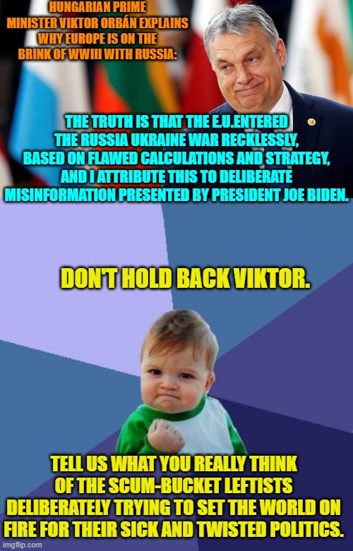 Not an exact quote.  I paraphrased Viktor; but that was the gist of what he declared. | HUNGARIAN PRIME MINISTER VIKTOR ORBÁN EXPLAINS WHY EUROPE IS ON THE BRINK OF WWIII WITH RUSSIA:; THE TRUTH IS THAT THE E.U.ENTERED THE RUSSIA UKRAINE WAR RECKLESSLY, BASED ON FLAWED CALCULATIONS AND STRATEGY, AND I ATTRIBUTE THIS TO DELIBERATE MISINFORMATION PRESENTED BY PRESIDENT JOE BIDEN. DON'T HOLD BACK VIKTOR. TELL US WHAT YOU REALLY THINK OF THE SCUM-BUCKET LEFTISTS DELIBERATELY TRYING TO SET THE WORLD ON FIRE FOR THEIR SICK AND TWISTED POLITICS. | image tagged in yep | made w/ Imgflip meme maker