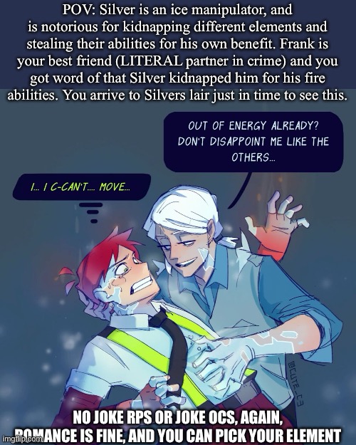 The fire waltz- Fire for Hire rp (I make an exception for this because I love this comic) | POV: Silver is an ice manipulator, and is notorious for kidnapping different elements and stealing their abilities for his own benefit. Frank is your best friend (LITERAL partner in crime) and you got word of that Silver kidnapped him for his fire abilities. You arrive to Silvers lair just in time to see this. NO JOKE RPS OR JOKE OCS, AGAIN, ROMANCE IS FINE, AND YOU CAN PICK YOUR ELEMENT | image tagged in idk | made w/ Imgflip meme maker